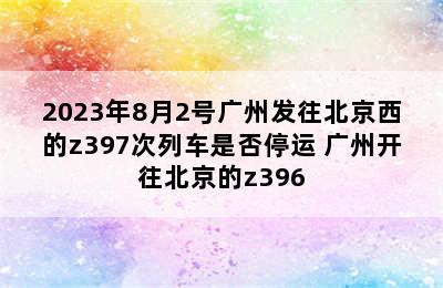 2023年8月2号广州发往北京西的z397次列车是否停运 广州开往北京的z396